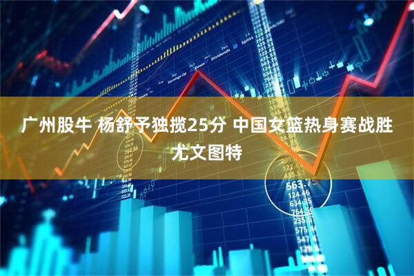 广州股牛 杨舒予独揽25分 中国女篮热身赛战胜尤文图特