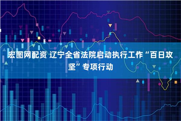 宏图网配资 辽宁全省法院启动执行工作“百日攻坚”专项行动