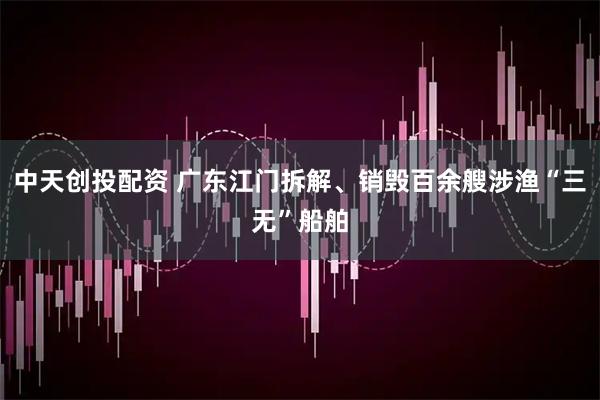 中天创投配资 广东江门拆解、销毁百余艘涉渔“三无”船舶