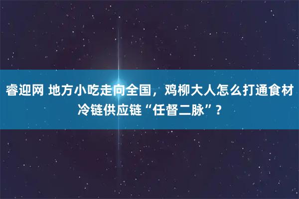 睿迎网 地方小吃走向全国，鸡柳大人怎么打通食材冷链供应链“任督二脉”？