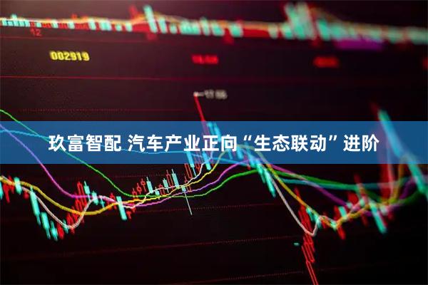 玖富智配 汽车产业正向“生态联动”进阶