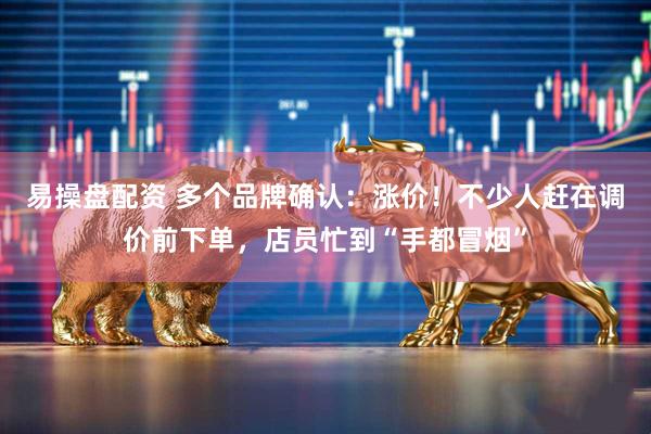 易操盘配资 多个品牌确认：涨价！不少人赶在调价前下单，店员忙到“手都冒烟”