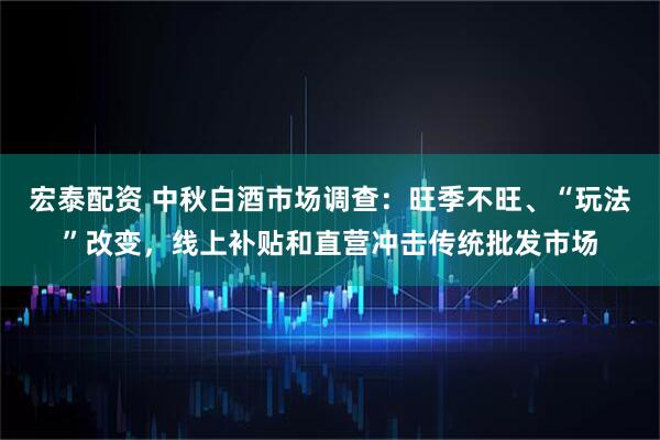 宏泰配资 中秋白酒市场调查：旺季不旺、“玩法”改变，线上补贴和直营冲击传统批发市场