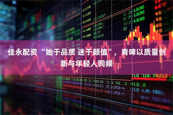 佳永配资 “始于品质 迷于颜值”，青啤以质量创新与年轻人同频