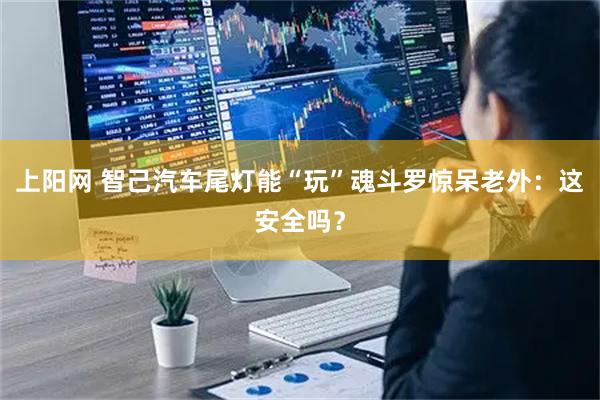 上阳网 智己汽车尾灯能“玩”魂斗罗惊呆老外:这安全吗?