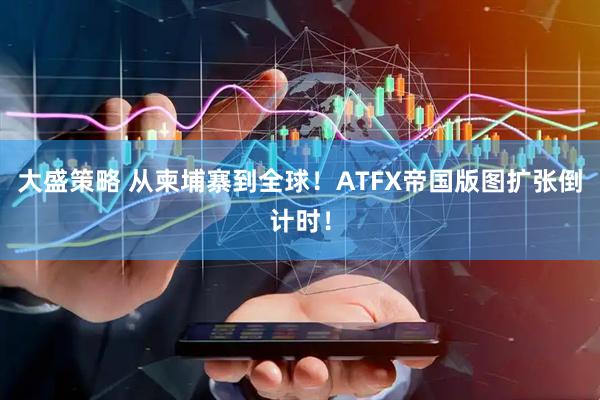 大盛策略 从柬埔寨到全球!ATFX帝国版图扩张倒计时!