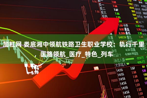 加杠网 娄底湘中领航铁路卫生职业学校：轨行千里，医路领航_医疗_特色_列车