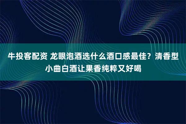 牛投客配资 龙眼泡酒选什么酒口感最佳？清香型小曲白酒让果香纯粹又好喝