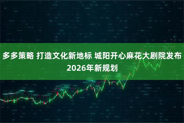 多多策略 打造文化新地标 城阳开心麻花大剧院发布2026年新规划
